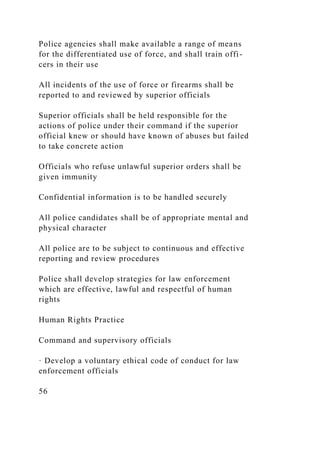 Police agencies shall make available a range of means
for the differentiated use of force, and shall train offi-
cers in their use
All incidents of the use of force or firearms shall be
reported to and reviewed by superior officials
Superior officials shall be held responsible for the
actions of police under their command if the superior
official knew or should have known of abuses but failed
to take concrete action
Officials who refuse unlawful superior orders shall be
given immunity
Confidential information is to be handled securely
All police candidates shall be of appropriate mental and
physical character
All police are to be subject to continuous and effective
reporting and review procedures
Police shall develop strategies for law enforcement
which are effective, lawful and respectful of human
rights
Human Rights Practice
Command and supervisory officials
· Develop a voluntary ethical code of conduct for law
enforcement officials
56
 