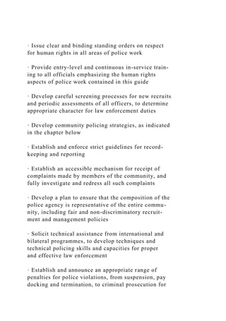 · Issue clear and binding standing orders on respect
for human rights in all areas of police work
· Provide entry-level and continuous in-service train-
ing to all officials emphasizing the human rights
aspects of police work contained in this guide
· Develop careful screening processes for new recruits
and periodic assessments of all officers, to determine
appropriate character for law enforcement duties
· Develop community policing strategies, as indicated
in the chapter below
· Establish and enforce strict guidelines for record-
keeping and reporting
· Establish an accessible mechanism for receipt of
complaints made by members of the community, and
fully investigate and redress all such complaints
· Develop a plan to ensure that the composition of the
police agency is representative of the entire commu-
nity, including fair and non-discriminatory recruit-
ment and management policies
· Solicit technical assistance from international and
bilateral programmes, to develop techniques and
technical policing skills and capacities for proper
and effective law enforcement
· Establish and announce an appropriate range of
penalties for police violations, from suspension, pay
docking and termination, to criminal prosecution for
 