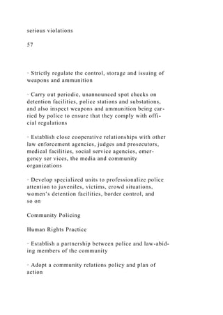 serious violations
57
· Strictly regulate the control, storage and issuing of
weapons and ammunition
· Carry out periodic, unannounced spot checks on
detention facilities, police stations and substations,
and also inspect weapons and ammunition being car-
ried by police to ensure that they comply with offi-
cial regulations
· Establish close cooperative relationships with other
law enforcement agencies, judges and prosecutors,
medical facilities, social service agencies, emer-
gency ser vices, the media and community
organizations
· Develop specialized units to professionalize police
attention to juveniles, victims, crowd situations,
women’s detention facilities, border control, and
so on
Community Policing
Human Rights Practice
· Establish a partnership between police and law-abid-
ing members of the community
· Adopt a community relations policy and plan of
action
 