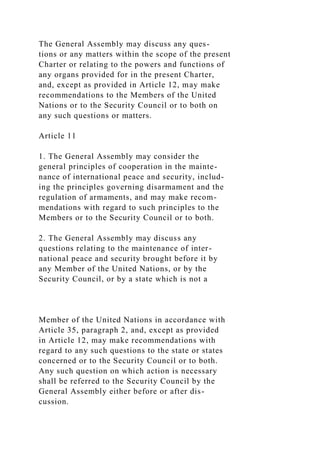 The General Assembly may discuss any ques-
tions or any matters within the scope of the present
Charter or relating to the powers and functions of
any organs provided for in the present Charter,
and, except as provided in Article 12, may make
recommendations to the Members of the United
Nations or to the Security Council or to both on
any such questions or matters.
Article 11
1. The General Assembly may consider the
general principles of cooperation in the mainte-
nance of international peace and security, includ-
ing the principles governing disarmament and the
regulation of armaments, and may make recom-
mendations with regard to such principles to the
Members or to the Security Council or to both.
2. The General Assembly may discuss any
questions relating to the maintenance of inter-
national peace and security brought before it by
any Member of the United Nations, or by the
Security Council, or by a state which is not a
Member of the United Nations in accordance with
Article 35, paragraph 2, and, except as provided
in Article 12, may make recommendations with
regard to any such questions to the state or states
concerned or to the Security Council or to both.
Any such question on which action is necessary
shall be referred to the Security Council by the
General Assembly either before or after dis-
cussion.
 