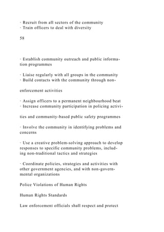 · Recruit from all sectors of the community
· Train officers to deal with diversity
58
· Establish community outreach and public informa-
tion programmes
· Liaise regularly with all groups in the community
· Build contacts with the community through non-
enforcement activities
· Assign officers to a permanent neighbourhood beat
· Increase community participation in policing activi-
ties and community-based public safety programmes
· Involve the community in identifying problems and
concerns
· Use a creative problem-solving approach to develop
responses to specific community problems, includ-
ing non-traditional tactics and strategies
· Coordinate policies, strategies and activities with
other government agencies, and with non-govern-
mental organizations
Police Violations of Human Rights
Human Rights Standards
Law enforcement officials shall respect and protect
 