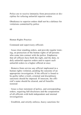 Police are to receive immunity from prosecution or dis-
cipline for refusing unlawful superior orders
Obedience to superior orders shall not be a defence for
violations committed by police
60
Human Rights Practice
Command and supervisory officials
· Issue clear standing orders, and provide regular train-
ing, on protection of the human rights of all persons
who come into contact with the police. Emphasize
that all officers have both the right, and the duty, to
defy unlawful superior orders and to report such
unlawful orders to a higher official at once
· Remove from service any official implicated in a
human rights violation, pending the outcome of an
appropriate investigation. If the official is found to
be guilty (after a trial), criminal and disciplinary
sanctions should be imposed. If innocent, the offi-
cial’s name should be cleared, and all benefits
restored
· Issue a clear statement of policy, and corresponding
orders, requiring full disclosure and the cooperation
of all officials with both independent and internal
investigations
· Establish, and strictly enforce, heavy sanctions for
 