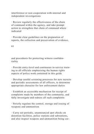 interference or non-cooperation with internal and
independent investigations
· Review regularly the effectiveness of the chain
of command within the agency, and take prompt
action to strengthen that chain of command where
indicated
· Provide clear guidelines on the preparation of
reports, the collection and preservation of evidence,
61
and procedures for protecting witness confiden-
tiality
· Provide entry-level and continuous in-service train-
ing to all officials emphasizing the human rights
aspects of police work contained in this guide
· Develop careful screening processes for new recruits
and periodic assessments of all officers, to determine
appropriate character for law enforcement duties
· Establish an accessible mechanism for receipt of
complaints made by members of the community, and
fully investigate and redress all such complaints
· Strictly regulate the control, storage and issuing of
weapons and ammunition
· Carry out periodic, unannounced spot checks on
detention facilities, police stations and substations,
and also inspect weapons and ammunition being car-
 
