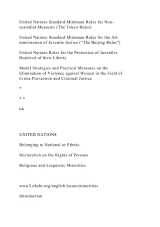 United Nations Standard Minimum Rules for Non-
custodial Measures (The Tokyo Rules)
United Nations Standard Minimum Rules for the Ad-
ministration of Juvenile Justice (“The Beijing Rules”)
United Nations Rules for the Protection of Juveniles
Deprived of their Liberty
Model Strategies and Practical Measures on the
Elimination of Violence against Women in the Field of
Crime Prevention and Criminal Justice
*
* *
64
UNITED NATIONS
Belonging to National or Ethnic,
Declaration on the Rights of Persons
Religious and Linguistic Minorities
www2.ohchr.org/english/issues/minorities
Introduction
 