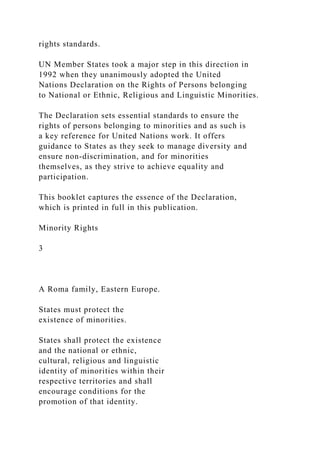 rights standards.
UN Member States took a major step in this direction in
1992 when they unanimously adopted the United
Nations Declaration on the Rights of Persons belonging
to National or Ethnic, Religious and Linguistic Minorities.
The Declaration sets essential standards to ensure the
rights of persons belonging to minorities and as such is
a key reference for United Nations work. It offers
guidance to States as they seek to manage diversity and
ensure non-discrimination, and for minorities
themselves, as they strive to achieve equality and
participation.
This booklet captures the essence of the Declaration,
which is printed in full in this publication.
Minority Rights
3
A Roma family, Eastern Europe.
States must protect the
existence of minorities.
States shall protect the existence
and the national or ethnic,
cultural, religious and linguistic
identity of minorities within their
respective territories and shall
encourage conditions for the
promotion of that identity.
 