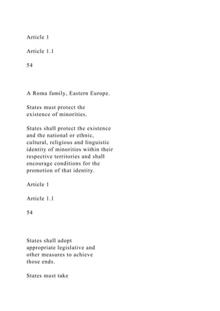 Article 1
Article 1.1
54
A Roma family, Eastern Europe.
States must protect the
existence of minorities.
States shall protect the existence
and the national or ethnic,
cultural, religious and linguistic
identity of minorities within their
respective territories and shall
encourage conditions for the
promotion of that identity.
Article 1
Article 1.1
54
States shall adopt
appropriate legislative and
other measures to achieve
those ends.
States must take
 