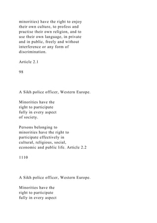 minorities) have the right to enjoy
their own culture, to profess and
practise their own religion, and to
use their own language, in private
and in public, freely and without
interference or any form of
discrimination.
Article 2.1
98
A Sikh police officer, Western Europe.
Minorities have the
right to participate
fully in every aspect
of society.
Persons belonging to
minorities have the right to
participate effectively in
cultural, religious, social,
economic and public life. Article 2.2
1110
A Sikh police officer, Western Europe.
Minorities have the
right to participate
fully in every aspect
 