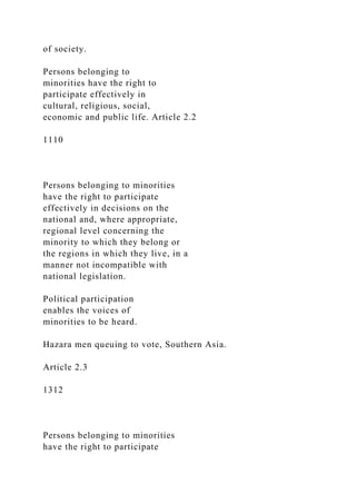 of society.
Persons belonging to
minorities have the right to
participate effectively in
cultural, religious, social,
economic and public life. Article 2.2
1110
Persons belonging to minorities
have the right to participate
effectively in decisions on the
national and, where appropriate,
regional level concerning the
minority to which they belong or
the regions in which they live, in a
manner not incompatible with
national legislation.
Political participation
enables the voices of
minorities to be heard.
Hazara men queuing to vote, Southern Asia.
Article 2.3
1312
Persons belonging to minorities
have the right to participate
 