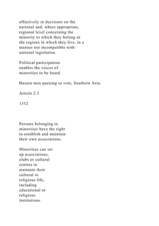 effectively in decisions on the
national and, where appropriate,
regional level concerning the
minority to which they belong or
the regions in which they live, in a
manner not incompatible with
national legislation.
Political participation
enables the voices of
minorities to be heard.
Hazara men queuing to vote, Southern Asia.
Article 2.3
1312
Persons belonging to
minorities have the right
to establish and maintain
their own associations.
Minorities can set
up associations,
clubs or cultural
centres to
maintain their
cultural or
religious life,
including
educational or
religious
institutions.
 