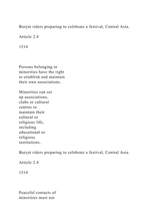 Buryat riders preparing to celebrate a festival, Central Asia.
Article 2.4
1514
Persons belonging to
minorities have the right
to establish and maintain
their own associations.
Minorities can set
up associations,
clubs or cultural
centres to
maintain their
cultural or
religious life,
including
educational or
religious
institutions.
Buryat riders preparing to celebrate a festival, Central Asia.
Article 2.4
1514
Peaceful contacts of
minorities must not
 