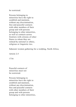 be restricted.
Persons belonging to
minorities have the right to
establish and maintain,
without any discrimination,
free and peaceful contacts
with other members of their
group and with persons
belonging to other minorities,
as well as contacts across
frontiers with citizens of other
States to whom they are
related by national or ethnic,
religious or linguistic ties.
Saharawi women gathering for a wedding, North Africa.
Article 2.5
1716
Peaceful contacts of
minorities must not
be restricted.
Persons belonging to
minorities have the right to
establish and maintain,
without any discrimination,
free and peaceful contacts
with other members of their
group and with persons
belonging to other minorities,
 