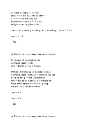 as well as contacts across
frontiers with citizens of other
States to whom they are
related by national or ethnic,
religious or linguistic ties.
Saharawi women gathering for a wedding, North Africa.
Article 2.5
1716
A Jewish boy in prayer, Western Europe.
Members of minorities can
exercise their rights
individually or with others.
Persons belonging to minorities may
exercise their rights, including those set
forth in the present Declaration,
individually as well as in community
with other members of their group,
without any discrimination.
Article 3
Article 3.1
1918
A Jewish boy in prayer, Western Europe.
 