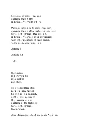 Members of minorities can
exercise their rights
individually or with others.
Persons belonging to minorities may
exercise their rights, including those set
forth in the present Declaration,
individually as well as in community
with other members of their group,
without any discrimination.
Article 3
Article 3.1
1918
Defending
minority rights
must not be
punished.
No disadvantage shall
result for any person
belonging to a minority
as the consequence of
the exercise or non-
exercise of the rights set
forth in the present
Declaration.
Afro-descendant children, South America.
 