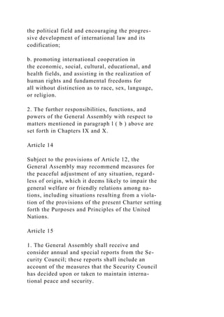 the political field and encouraging the progres-
sive development of international law and its
codification;
b. promoting international cooperation in
the economic, social, cultural, educational, and
health fields, and assisting in the realization of
human rights and fundamental freedoms for
all without distinction as to race, sex, language,
or religion.
2. The further responsibilities, functions, and
powers of the General Assembly with respect to
matters mentioned in paragraph l ( b ) above are
set forth in Chapters IX and X.
Article 14
Subject to the provisions of Article 12, the
General Assembly may recommend measures for
the peaceful adjustment of any situation, regard-
less of origin, which it deems likely to impair the
general welfare or friendly relations among na-
tions, including situations resulting from a viola-
tion of the provisions of the present Charter setting
forth the Purposes and Principles of the United
Nations.
Article 15
1. The General Assembly shall receive and
consider annual and special reports from the Se-
curity Council; these reports shall include an
account of the measures that the Security Council
has decided upon or taken to maintain interna-
tional peace and security.
 