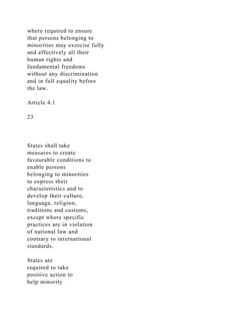 where required to ensure
that persons belonging to
minorities may exercise fully
and effectively all their
human rights and
fundamental freedoms
without any discrimination
and in full equality before
the law.
Article 4.1
23
States shall take
measures to create
favourable conditions to
enable persons
belonging to minorities
to express their
characteristics and to
develop their culture,
language, religion,
traditions and customs,
except where specific
practices are in violation
of national law and
contrary to international
standards.
States are
required to take
positive action to
help minority
 