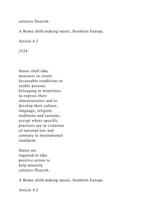 cultures flourish.
A Roma child making music, Southern Europe.
Article 4.2
2524
States shall take
measures to create
favourable conditions to
enable persons
belonging to minorities
to express their
characteristics and to
develop their culture,
language, religion,
traditions and customs,
except where specific
practices are in violation
of national law and
contrary to international
standards.
States are
required to take
positive action to
help minority
cultures flourish.
A Roma child making music, Southern Europe.
Article 4.2
 