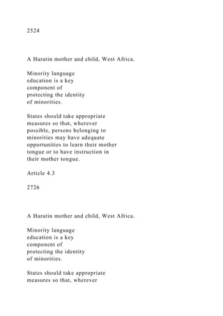 2524
A Haratin mother and child, West Africa.
Minority language
education is a key
component of
protecting the identity
of minorities.
States should take appropriate
measures so that, wherever
possible, persons belonging to
minorities may have adequate
opportunities to learn their mother
tongue or to have instruction in
their mother tongue.
Article 4.3
2726
A Haratin mother and child, West Africa.
Minority language
education is a key
component of
protecting the identity
of minorities.
States should take appropriate
measures so that, wherever
 