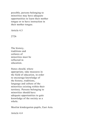 possible, persons belonging to
minorities may have adequate
opportunities to learn their mother
tongue or to have instruction in
their mother tongue.
Article 4.3
2726
The history,
traditions and
cultures of
minorities must be
reflected in
education.
States should, where
appropriate, take measures in
the field of education, in order
to encourage knowledge of
the history, traditions,
language and culture of the
minorities existing within their
territory. Persons belonging to
minorities should have
adequate opportunities to gain
knowledge of the society as a
whole.
Muslim kindergarten pupils, East Asia.
Article 4.4
 