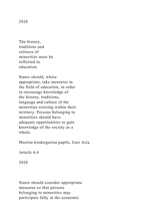 2928
The history,
traditions and
cultures of
minorities must be
reflected in
education.
States should, where
appropriate, take measures in
the field of education, in order
to encourage knowledge of
the history, traditions,
language and culture of the
minorities existing within their
territory. Persons belonging to
minorities should have
adequate opportunities to gain
knowledge of the society as a
whole.
Muslim kindergarten pupils, East Asia.
Article 4.4
2928
States should consider appropriate
measures so that persons
belonging to minorities may
participate fully in the economic
 