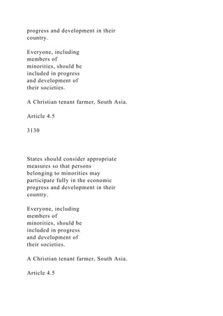progress and development in their
country.
Everyone, including
members of
minorities, should be
included in progress
and development of
their societies.
A Christian tenant farmer, South Asia.
Article 4.5
3130
States should consider appropriate
measures so that persons
belonging to minorities may
participate fully in the economic
progress and development in their
country.
Everyone, including
members of
minorities, should be
included in progress
and development of
their societies.
A Christian tenant farmer, South Asia.
Article 4.5
 