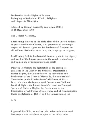 Declaration on the Rights of Persons
Belonging to National or Ethnic, Religious
and Linguistic Minorities
Adopted by General Assembly resolution 47/135
of 18 December 1992
The General Assembly,
Reaffirming that one of the basic aims of the United Nations,
as proclaimed in the Charter, is to promote and encourage
respect for human rights and for fundamental freedoms for
all, without distinction as to race, sex, language or religion,
Reaffirming faith in fundamental human rights, in the dignity
and worth of the human person, in the equal rights of men
and women and of nations large and small,
Desiring to promote the realization of the principles
contained in the Charter, the Universal Declaration of
Human Rights, the Convention on the Prevention and
Punishment of the Crime of Genocide, the International
Convention on the Elimination of All Forms of Racial
Discrimination, the International Covenant on Civil and
Political Rights, the International Covenant on Economic,
Social and Cultural Rights, the Declaration on the
Elimination of All Forms of Intolerance and of Discrimination
Based on Religion or Belief, and the Convention on the
3332
Rights of the Child, as well as other relevant international
instruments that have been adopted at the universal or
 
