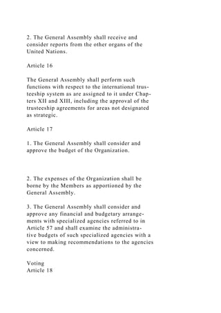 2. The General Assembly shall receive and
consider reports from the other organs of the
United Nations.
Article 16
The General Assembly shall perform such
functions with respect to the international trus-
teeship system as are assigned to it under Chap-
ters XII and XIII, including the approval of the
trusteeship agreements for areas not designated
as strategic.
Article 17
1. The General Assembly shall consider and
approve the budget of the Organization.
2. The expenses of the Organization shall be
borne by the Members as apportioned by the
General Assembly.
3. The General Assembly shall consider and
approve any financial and budgetary arrange-
ments with specialized agencies referred to in
Article 57 and shall examine the administra-
tive budgets of such specialized agencies with a
view to making recommendations to the agencies
concerned.
Voting
Article 18
 