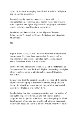 rights of persons belonging to national or ethnic, religious
and linguistic minorities,
Recognizing the need to ensure even more effective
implementation of international human rights instruments
with regard to the rights of persons belonging to national or
ethnic, religious and linguistic minorities,
Proclaims this Declaration on the Rights of Persons
Belonging to National or Ethnic, Religious and Linguistic
Minorities:
3534
Rights of the Child, as well as other relevant international
instruments that have been adopted at the universal or
regional level and those concluded between individual
States Members of the United Nations,
Inspired by the provisions of article 27 of the International
Covenant on Civil and Political Rights concerning the rights
of persons belonging to ethnic, religious and linguistic
minorities,
Considering that the promotion and protection of the rights
of persons belonging to national or ethnic, religious and
linguistic minorities contribute to the political and social
stability of States in which they live,
Emphasizing that the constant promotion and realization of
the rights of persons belonging to national or ethnic,
religious and linguistic minorities, as an integral part of the
development of society as a whole and within a democratic
framework based on the rule of law, would contribute to the
 