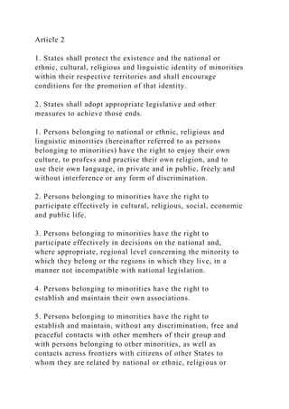 Article 2
1. States shall protect the existence and the national or
ethnic, cultural, religious and linguistic identity of minorities
within their respective territories and shall encourage
conditions for the promotion of that identity.
2. States shall adopt appropriate legislative and other
measures to achieve those ends.
1. Persons belonging to national or ethnic, religious and
linguistic minorities (hereinafter referred to as persons
belonging to minorities) have the right to enjoy their own
culture, to profess and practise their own religion, and to
use their own language, in private and in public, freely and
without interference or any form of discrimination.
2. Persons belonging to minorities have the right to
participate effectively in cultural, religious, social, economic
and public life.
3. Persons belonging to minorities have the right to
participate effectively in decisions on the national and,
where appropriate, regional level concerning the minority to
which they belong or the regions in which they live, in a
manner not incompatible with national legislation.
4. Persons belonging to minorities have the right to
establish and maintain their own associations.
5. Persons belonging to minorities have the right to
establish and maintain, without any discrimination, free and
peaceful contacts with other members of their group and
with persons belonging to other minorities, as well as
contacts across frontiers with citizens of other States to
whom they are related by national or ethnic, religious or
 
