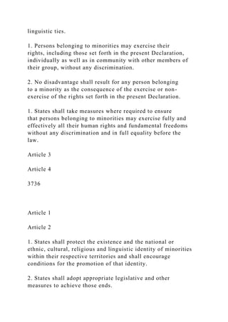 linguistic ties.
1. Persons belonging to minorities may exercise their
rights, including those set forth in the present Declaration,
individually as well as in community with other members of
their group, without any discrimination.
2. No disadvantage shall result for any person belonging
to a minority as the consequence of the exercise or non-
exercise of the rights set forth in the present Declaration.
1. States shall take measures where required to ensure
that persons belonging to minorities may exercise fully and
effectively all their human rights and fundamental freedoms
without any discrimination and in full equality before the
law.
Article 3
Article 4
3736
Article 1
Article 2
1. States shall protect the existence and the national or
ethnic, cultural, religious and linguistic identity of minorities
within their respective territories and shall encourage
conditions for the promotion of that identity.
2. States shall adopt appropriate legislative and other
measures to achieve those ends.
 