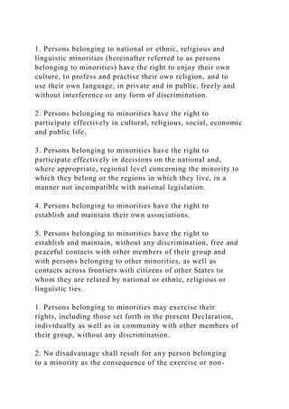 1. Persons belonging to national or ethnic, religious and
linguistic minorities (hereinafter referred to as persons
belonging to minorities) have the right to enjoy their own
culture, to profess and practise their own religion, and to
use their own language, in private and in public, freely and
without interference or any form of discrimination.
2. Persons belonging to minorities have the right to
participate effectively in cultural, religious, social, economic
and public life.
3. Persons belonging to minorities have the right to
participate effectively in decisions on the national and,
where appropriate, regional level concerning the minority to
which they belong or the regions in which they live, in a
manner not incompatible with national legislation.
4. Persons belonging to minorities have the right to
establish and maintain their own associations.
5. Persons belonging to minorities have the right to
establish and maintain, without any discrimination, free and
peaceful contacts with other members of their group and
with persons belonging to other minorities, as well as
contacts across frontiers with citizens of other States to
whom they are related by national or ethnic, religious or
linguistic ties.
1. Persons belonging to minorities may exercise their
rights, including those set forth in the present Declaration,
individually as well as in community with other members of
their group, without any discrimination.
2. No disadvantage shall result for any person belonging
to a minority as the consequence of the exercise or non-
 