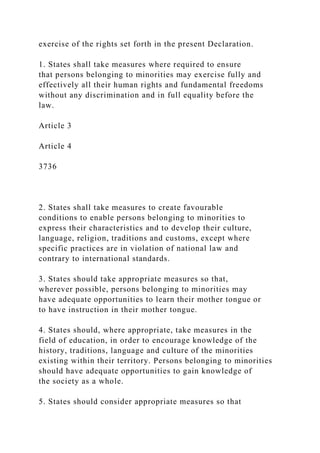 exercise of the rights set forth in the present Declaration.
1. States shall take measures where required to ensure
that persons belonging to minorities may exercise fully and
effectively all their human rights and fundamental freedoms
without any discrimination and in full equality before the
law.
Article 3
Article 4
3736
2. States shall take measures to create favourable
conditions to enable persons belonging to minorities to
express their characteristics and to develop their culture,
language, religion, traditions and customs, except where
specific practices are in violation of national law and
contrary to international standards.
3. States should take appropriate measures so that,
wherever possible, persons belonging to minorities may
have adequate opportunities to learn their mother tongue or
to have instruction in their mother tongue.
4. States should, where appropriate, take measures in the
field of education, in order to encourage knowledge of the
history, traditions, language and culture of the minorities
existing within their territory. Persons belonging to minorities
should have adequate opportunities to gain knowledge of
the society as a whole.
5. States should consider appropriate measures so that
 