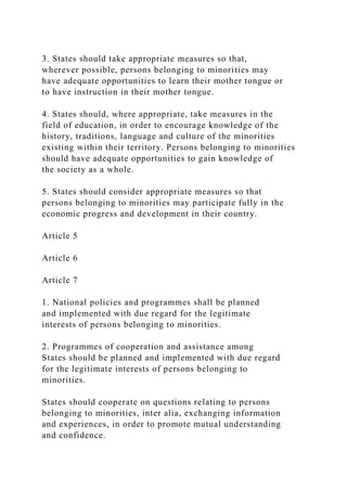3. States should take appropriate measures so that,
wherever possible, persons belonging to minorities may
have adequate opportunities to learn their mother tongue or
to have instruction in their mother tongue.
4. States should, where appropriate, take measures in the
field of education, in order to encourage knowledge of the
history, traditions, language and culture of the minorities
existing within their territory. Persons belonging to minorities
should have adequate opportunities to gain knowledge of
the society as a whole.
5. States should consider appropriate measures so that
persons belonging to minorities may participate fully in the
economic progress and development in their country.
Article 5
Article 6
Article 7
1. National policies and programmes shall be planned
and implemented with due regard for the legitimate
interests of persons belonging to minorities.
2. Programmes of cooperation and assistance among
States should be planned and implemented with due regard
for the legitimate interests of persons belonging to
minorities.
States should cooperate on questions relating to persons
belonging to minorities, inter alia, exchanging information
and experiences, in order to promote mutual understanding
and confidence.
 