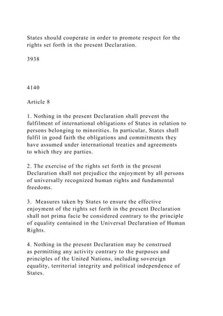 States should cooperate in order to promote respect for the
rights set forth in the present Declaration.
3938
4140
Article 8
1. Nothing in the present Declaration shall prevent the
fulfilment of international obligations of States in relation to
persons belonging to minorities. In particular, States shall
fulfil in good faith the obligations and commitments they
have assumed under international treaties and agreements
to which they are parties.
2. The exercise of the rights set forth in the present
Declaration shall not prejudice the enjoyment by all persons
of universally recognized human rights and fundamental
freedoms.
3. Measures taken by States to ensure the effective
enjoyment of the rights set forth in the present Declaration
shall not prima facie be considered contrary to the principle
of equality contained in the Universal Declaration of Human
Rights.
4. Nothing in the present Declaration may be construed
as permitting any activity contrary to the purposes and
principles of the United Nations, including sovereign
equality, territorial integrity and political independence of
States.
 