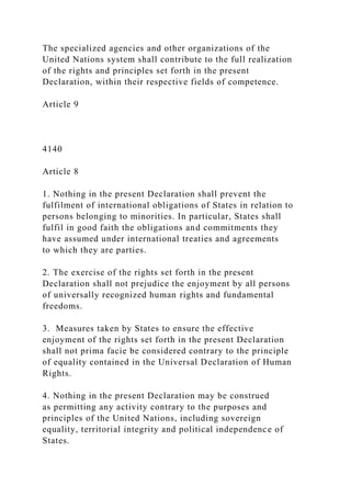 The specialized agencies and other organizations of the
United Nations system shall contribute to the full realization
of the rights and principles set forth in the present
Declaration, within their respective fields of competence.
Article 9
4140
Article 8
1. Nothing in the present Declaration shall prevent the
fulfilment of international obligations of States in relation to
persons belonging to minorities. In particular, States shall
fulfil in good faith the obligations and commitments they
have assumed under international treaties and agreements
to which they are parties.
2. The exercise of the rights set forth in the present
Declaration shall not prejudice the enjoyment by all persons
of universally recognized human rights and fundamental
freedoms.
3. Measures taken by States to ensure the effective
enjoyment of the rights set forth in the present Declaration
shall not prima facie be considered contrary to the principle
of equality contained in the Universal Declaration of Human
Rights.
4. Nothing in the present Declaration may be construed
as permitting any activity contrary to the purposes and
principles of the United Nations, including sovereign
equality, territorial integrity and political independence of
States.
 