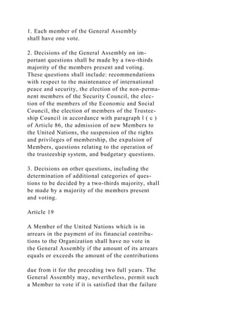 1. Each member of the General Assembly
shall have one vote.
2. Decisions of the General Assembly on im-
portant questions shall be made by a two-thirds
majority of the members present and voting.
These questions shall include: recommendations
with respect to the maintenance of international
peace and security, the election of the non-perma-
nent members of the Security Council, the elec-
tion of the members of the Economic and Social
Council, the election of members of the Trustee-
ship Council in accordance with paragraph l ( c )
of Article 86, the admission of new Members to
the United Nations, the suspension of the rights
and privileges of membership, the expulsion of
Members, questions relating to the operation of
the trusteeship system, and budgetary questions.
3. Decisions on other questions, including the
determination of additional categories of ques-
tions to be decided by a two-thirds majority, shall
be made by a majority of the members present
and voting.
Article 19
A Member of the United Nations which is in
arrears in the payment of its financial contribu-
tions to the Organization shall have no vote in
the General Assembly if the amount of its arrears
equals or exceeds the amount of the contributions
due from it for the preceding two full years. The
General Assembly may, nevertheless, permit such
a Member to vote if it is satisfied that the failure
 