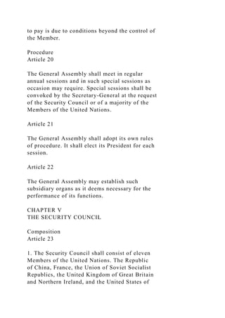 to pay is due to conditions beyond the control of
the Member.
Procedure
Article 20
The General Assembly shall meet in regular
annual sessions and in such special sessions as
occasion may require. Special sessions shall be
convoked by the Secretary-General at the request
of the Security Council or of a majority of the
Members of the United Nations.
Article 21
The General Assembly shall adopt its own rules
of procedure. It shall elect its President for each
session.
Article 22
The General Assembly may establish such
subsidiary organs as it deems necessary for the
performance of its functions.
CHAPTER V
THE SECURITY COUNCIL
Composition
Article 23
1. The Security Council shall consist of eleven
Members of the United Nations. The Republic
of China, France, the Union of Soviet Socialist
Republics, the United Kingdom of Great Britain
and Northern Ireland, and the United States of
 