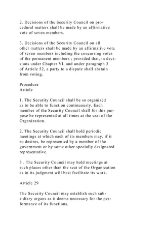 2. Decisions of the Security Council on pro-
cedural matters shall be made by an affirmative
vote of seven members.
3. Decisions of the Security Council on all
other matters shall be made by an affirmative vote
of seven members including the concurring votes
of the permanent members ; provided that, in deci-
sions under Chapter VI, and under paragraph 3
of Article 52, a party to a dispute shall abstain
from voting.
Procedure
Article
1. The Security Council shall be so organized
as to be able to function continuously. Each
member of the Security Council shall for this pur-
pose be represented at all times at the seat of the
Organization.
2. The Security Council shall hold periodic
meetings at which each of its members may, if it
so desires, be represented by a member of the
government or by some other specially designated
representative.
3 . The Security Council may hold meetings at
such places other than the seat of the Organization
as in its judgment will best facilitate its work.
Article 29
The Security Council may establish such sub-
sidiary organs as it deems necessary for the per-
formance of its functions.
 