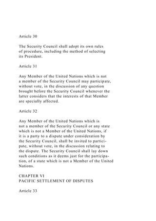 Article 30
The Security Council shall adopt its own rules
of procedure, including the method of selecting
its President.
Article 31
Any Member of the United Nations which is not
a member of the Security Council may participate,
without vote, in the discussion of any question
brought before the Security Council whenever the
latter considers that the interests of that Member
are specially affected.
Article 32
Any Member of the United Nations which is
not a member of the Security Council or any state
which is not a Member of the United Nations, if
it is a party to a dispute under consideration by
the Security Council, shall be invited to partici-
pate, without vote, in the discussion relating to
the dispute. The Security Council shall lay down
such conditions as it deems just for the participa-
tion, of a state which is not a Member of the United
Nations.
CHAPTER VI
PACIFIC SETTLEMENT OF DISPUTES
Article 33
 