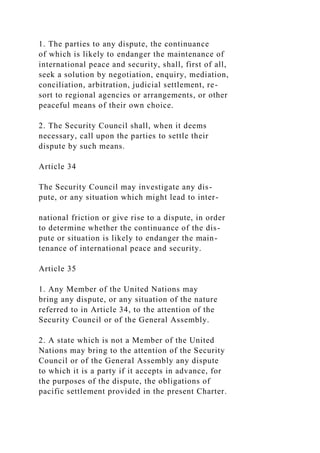 1. The parties to any dispute, the continuance
of which is likely to endanger the maintenance of
international peace and security, shall, first of all,
seek a solution by negotiation, enquiry, mediation,
conciliation, arbitration, judicial settlement, re-
sort to regional agencies or arrangements, or other
peaceful means of their own choice.
2. The Security Council shall, when it deems
necessary, call upon the parties to settle their
dispute by such means.
Article 34
The Security Council may investigate any dis-
pute, or any situation which might lead to inter-
national friction or give rise to a dispute, in order
to determine whether the continuance of the dis-
pute or situation is likely to endanger the main-
tenance of international peace and security.
Article 35
1. Any Member of the United Nations may
bring any dispute, or any situation of the nature
referred to in Article 34, to the attention of the
Security Council or of the General Assembly.
2. A state which is not a Member of the United
Nations may bring to the attention of the Security
Council or of the General Assembly any dispute
to which it is a party if it accepts in advance, for
the purposes of the dispute, the obligations of
pacific settlement provided in the present Charter.
 