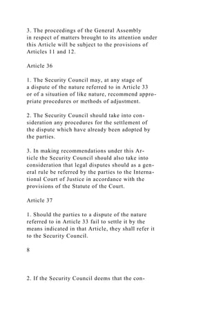 3. The proceedings of the General Assembly
in respect of matters brought to its attention under
this Article will be subject to the provisions of
Articles 11 and 12.
Article 36
1. The Security Council may, at any stage of
a dispute of the nature referred to in Article 33
or of a situation of like nature, recommend appro-
priate procedures or methods of adjustment.
2. The Security Council should take into con-
sideration any procedures for the settlement of
the dispute which have already been adopted by
the parties.
3. In making recommendations under this Ar-
ticle the Security Council should also take into
consideration that legal disputes should as a gen-
eral rule be referred by the parties to the Interna-
tional Court of Justice in accordance with the
provisions of the Statute of the Court.
Article 37
1. Should the parties to a dispute of the nature
referred to in Article 33 fail to settle it by the
means indicated in that Article, they shall refer it
to the Security Council.
8
2. If the Security Council deems that the con-
 