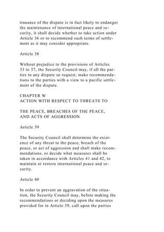 tinuance of the dispute is in fact likely to endanger
the maintenance of international peace and se-
curity, it shall decide whether to take action under
Article 36 or to recommend such terms of settle-
ment as it may consider appropriate.
Article 38
Without prejudice to the provisions of Articles
33 to 37, the Security Council may, if all the par-
ties to any dispute so request, make recommenda-
tions to the parties with a view to a pacific settle-
ment of the dispute.
CHAPTER W
ACTION WITH RESPECT TO THREATS TO
THE PEACE, BREACHES OF THE PEACE,
AND ACTS OF AGGRESSION
Article 39
The Security Council shall determine the exist-
ence of any threat to the peace, breach of the
peace, or act of aggression and shall make recom-
mendations, or decide what measures shall be
taken in accordance with Articles 41 and 42, to
maintain or restore international peace and se-
curity.
Article 40
In order to prevent an aggravation of the situa-
tion, the Security Council may, before making the
recommendations or deciding upon the measures
provided for in Article 39, call upon the parties
 