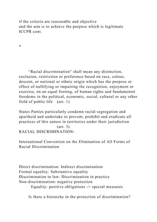 if the criteria are reasonable and objective
and the aim is to achieve the purpose which is legitimate
ICCPR cont.
*
“Racial discrimination" shall mean any distinction,
exclusion, restriction or preference based on race, colour,
descent, or national or ethnic origin which has the purpose or
effect of nullifying or impairing the recognition, enjoyment or
exercise, on an equal footing, of human rights and fundamental
freedoms in the political, economic, social, cultural or any other
field of public life (art. 1)
States Parties particularly condemn racial segregation and
apartheid and undertake to prevent, prohibit and eradicate all
practices of this nature in territories under their jurisdiction
(art. 3)
RACIAL DISCRIMINATION-
International Convention on the Elimination of All Forms of
Racial Discrimination
Direct discrimination: Indirect discrimination
Formal equality: Substantive equality
Discrimination in law: Discrimination in practice
Non-discrimination: negative protection
Equality: positive obligations -> special measures
Is there a hierarchy in the protection of discrimination?
 