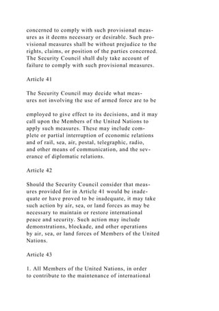concerned to comply with such provisional meas-
ures as it deems necessary or desirable. Such pro-
visional measures shall be without prejudice to the
rights, claims, or position of the parties concerned.
The Security Council shall duly take account of
failure to comply with such provisional measures.
Article 41
The Security Council may decide what meas-
ures not involving the use of armed force are to be
employed to give effect to its decisions, and it may
call upon the Members of the United Nations to
apply such measures. These may include com-
plete or partial interruption of economic relations
and of rail, sea, air, postal, telegraphic, radio,
and other means of communication, and the sev-
erance of diplomatic relations.
Article 42
Should the Security Council consider that meas-
ures provided for in Article 41 would be inade-
quate or have proved to be inadequate, it may take
such action by air, sea, or land forces as may be
necessary to maintain or restore international
peace and security. Such action may include
demonstrations, blockade, and other operations
by air, sea, or land forces of Members of the United
Nations.
Article 43
1. All Members of the United Nations, in order
to contribute to the maintenance of international
 