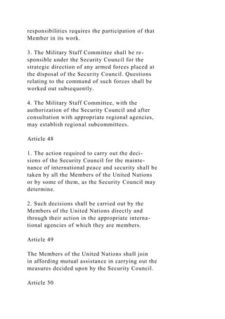 responsibilities requires the participation of that
Member in its work.
3. The Military Staff Committee shall be re-
sponsible under the Security Council for the
strategic direction of any armed forces placed at
the disposal of the Security Council. Questions
relating to the command of such forces shall be
worked out subsequently.
4. The Military Staff Committee, with the
authorization of the Security Council and after
consultation with appropriate regional agencies,
may establish regional subcommittees.
Article 48
1. The action required to carry out the deci-
sions of the Security Council for the mainte-
nance of international peace and security shall be
taken by all the Members of the United Nations
or by some of them, as the Security Council may
determine.
2. Such decisions shall be carried out by the
Members of the United Nations directly and
through their action in the appropriate interna-
tional agencies of which they are members.
Article 49
The Members of the United Nations shall join
in affording mutual assistance in carrying out the
measures decided upon by the Security Council.
Article 50
 