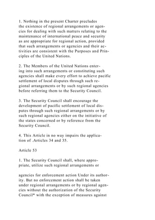 1. Nothing in the present Charter precludes
the existence of regional arrangements or agen-
cies for dealing with such matters relating to the
maintenance of international peace and security
as are appropriate for regional action, provided
that such arrangements or agencies and their ac-
tivities are consistent with the Purposes and Prin-
ciples of the United Nations.
2. The Members of the United Nations enter-
ing into such arrangements or constituting such
agencies shall make every effort to achieve pacific
settlement of local disputes through such re-
gional arrangements or by such regional agencies
before referring them to the Security Council.
3. The Security Council shall encourage the
development of pacific settlement of local dis-
putes through such regional arrangements or by
such regional agencies either on the initiative of
the states concerned or by reference from the
Security Council.
4. This Article in no way impairs the applica-
tion of .Articles 34 and 35.
Article 53
1. The Security Council shall, where appro-
priate, utilize such regional arrangements or
agencies for enforcement action Under its author-
ity. But no enforcement action shall be taken
under regional arrangements or by regional agen-
cies without the authorization of the Security
Council* with the exception of measures against
 