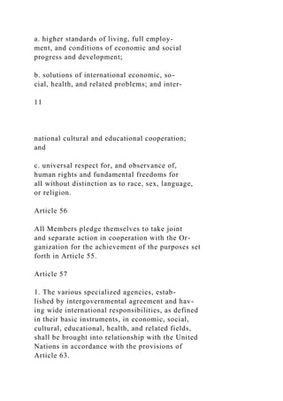 a. higher standards of living, full employ-
ment, and conditions of economic and social
progress and development;
b. solutions of international economic, so-
cial, health, and related problems; and inter-
11
national cultural and educational cooperation;
and
c. universal respect for, and observance of,
human rights and fundamental freedoms for
all without distinction as to race, sex, language,
or religion.
Article 56
All Members pledge themselves to take joint
and separate action in cooperation with the Or-
ganization for the achievement of the purposes set
forth in Article 55.
Article 57
1. The various specialized agencies, estab-
lished by intergovernmental agreement and hav-
ing wide international responsibilities, as defined
in their basic instruments, in economic, social,
cultural, educational, health, and related fields,
shall be brought into relationship with the United
Nations in accordance with the provisions of
Article 63.
 