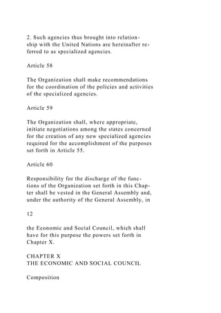 2. Such agencies thus brought into relation-
ship with the United Nations are hereinafter re-
ferred to as specialized agencies.
Article 58
The Organization shall make recommendations
for the coordination of the policies and activities
of the specialized agencies.
Article 59
The Organization shall, where appropriate,
initiate negotiations among the states concerned
for the creation of any new specialized agencies
required for the accomplishment of the purposes
set forth in Article 55.
Article 60
Responsibility for the discharge of the func-
tions of the Organization set forth in this Chap-
ter shall be vested in the General Assembly and,
under the authority of the General Assembly, in
12
the Economic and Social Council, which shall
have for this purpose the powers set forth in
Chapter X.
CHAPTER X
THE ECONOMIC AND SOCIAL COUNCIL
Composition
 