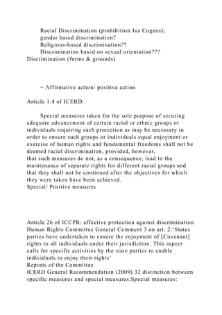 Racial Discrimination (prohibition Jus Cogens);
gender based discrimination?
Religious-based discrimination??
Discrimination based on sexual orientation???
Discrimination (forms & grounds)
= Affirmative action/ positive action
Article 1.4 of ICERD:
Special measures taken for the sole purpose of securing
adequate advancement of certain racial or ethnic groups or
individuals requiring such protection as may be necessary in
order to ensure such groups or individuals equal enjoyment or
exercise of human rights and fundamental freedoms shall not be
deemed racial discrimination, provided, however,
that such measures do not, as a consequence, lead to the
maintenance of separate rights for different racial groups and
that they shall not be continued after the objectives for which
they were taken have been achieved.
Special/ Positive measures
Article 26 of ICCPR: effective protection against discrimination
Human Rights Committee General Comment 3 on art. 2:‘States
parties have undertaken to ensure the enjoyment of [Covenant]
rights to all individuals under their jurisdiction. This aspect
calls for specific activities by the state parties to enable
individuals to enjoy their rights’
Reports of the Committee
ICERD General Recommendation (2009) 32 distinction between
specific measures and special measures:Special measures:
 