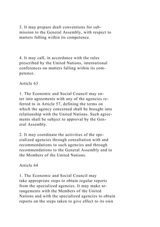 3. It may prepare draft conventions for sub-
mission to the General Assembly, with respect to
matters falling within its competence.
4. It may call, in accordance with the rules
prescribed by the United Nations, international
conferences on matters falling within its com-
petence.
Article 63
1. The Economic and Social Council may en-
ter into agreements with any of the agencies re-
ferred to in Article 57, defining the terms on
which the agency concerned shall be brought into
relationship with the United Nations. Such agree-
ments shall be subject to approval by the Gen-
eral Assembly.
2. It may coordinate the activities of the spe-
cialized agencies through consultation with and
recommendations to such agencies and through
recommendations to the General Assembly and to
the Members of the United Nations.
Article 64
1. The Economic and Social Council may
take appropriate steps to obtain regular reports
from the specialized agencies. It may make ar-
rangements with the Members of the United
Nations and with the specialized agencies to obtain
reports on the steps taken to give effect to its own
 