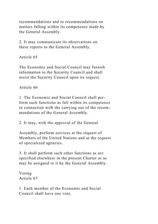 recommendations and to recommendations on
matters falling within its competence made by
the General Assembly.
2. It may communicate its observations on
these reports to the General Assembly.
Article 65
The Economic and Social Council may furnish
information to the Security Council and shall
assist the Security Council upon its request.
Article 66
1. The Economic and Social Council shall per-
form such functions as fall within its competence
in connection with the carrying out of the recom-
mendations of the General Assembly.
2. It may, with the approval of the General
Assembly, perform services at the request of
Members of the United Nations and at the request
of specialized agencies.
3. It shall perform such other functions as are
specified elsewhere in the present Charter or as
may be assigned to it by the General Assembly.
Voting
Article 67
1. Each member of the Economic and Social
Council shall have one vote.
 